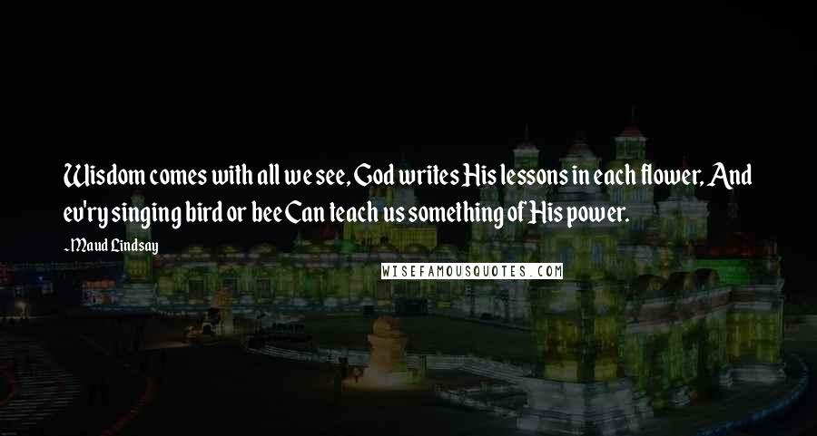 Maud Lindsay Quotes: Wisdom comes with all we see, God writes His lessons in each flower, And ev'ry singing bird or bee Can teach us something of His power.