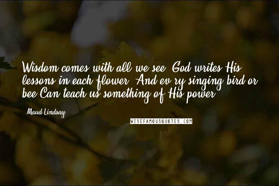 Maud Lindsay Quotes: Wisdom comes with all we see, God writes His lessons in each flower, And ev'ry singing bird or bee Can teach us something of His power.