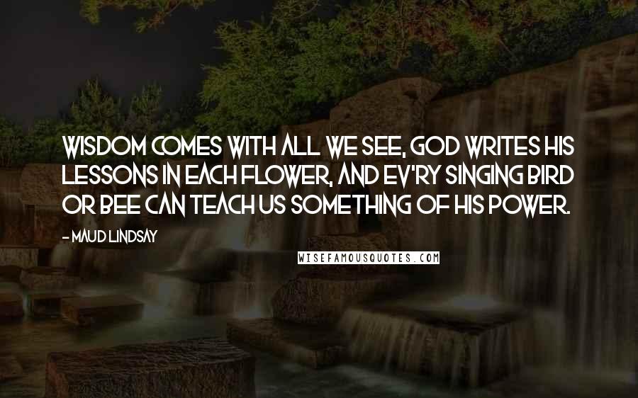 Maud Lindsay Quotes: Wisdom comes with all we see, God writes His lessons in each flower, And ev'ry singing bird or bee Can teach us something of His power.