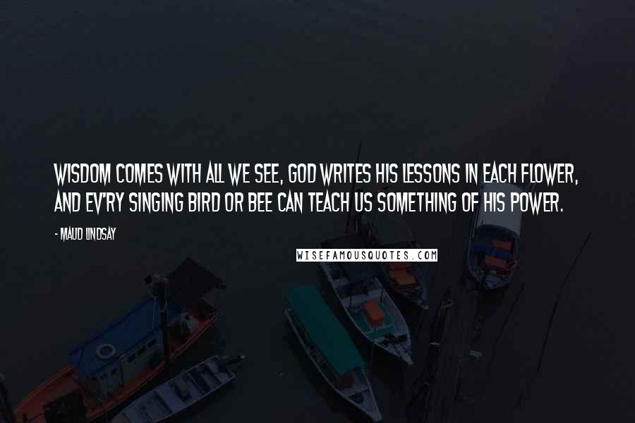 Maud Lindsay Quotes: Wisdom comes with all we see, God writes His lessons in each flower, And ev'ry singing bird or bee Can teach us something of His power.