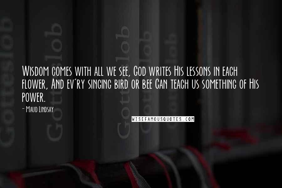 Maud Lindsay Quotes: Wisdom comes with all we see, God writes His lessons in each flower, And ev'ry singing bird or bee Can teach us something of His power.