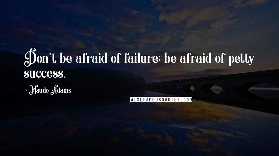 Maude Adams Quotes: Don't be afraid of failure; be afraid of petty success.