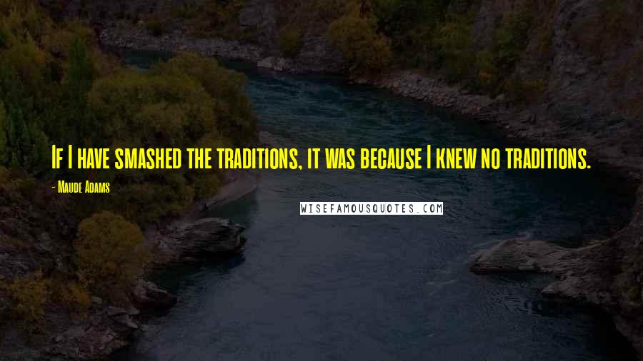 Maude Adams Quotes: If I have smashed the traditions, it was because I knew no traditions.