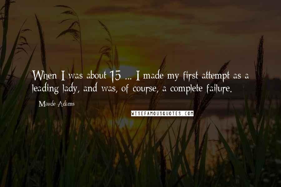 Maude Adams Quotes: When I was about 15 ... I made my first attempt as a leading lady, and was, of course, a complete failure.