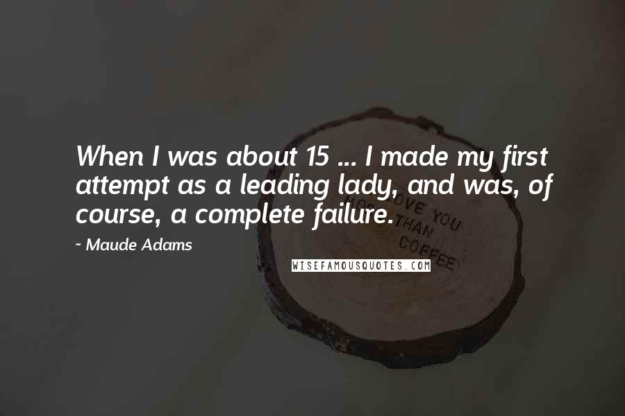 Maude Adams Quotes: When I was about 15 ... I made my first attempt as a leading lady, and was, of course, a complete failure.