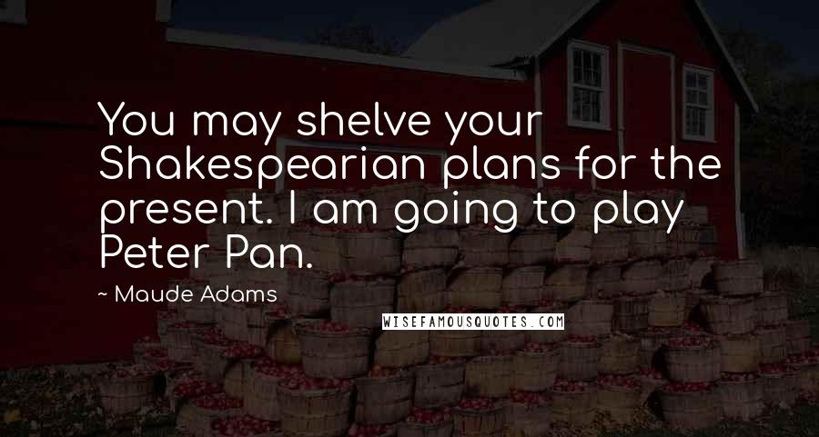 Maude Adams Quotes: You may shelve your Shakespearian plans for the present. I am going to play Peter Pan.