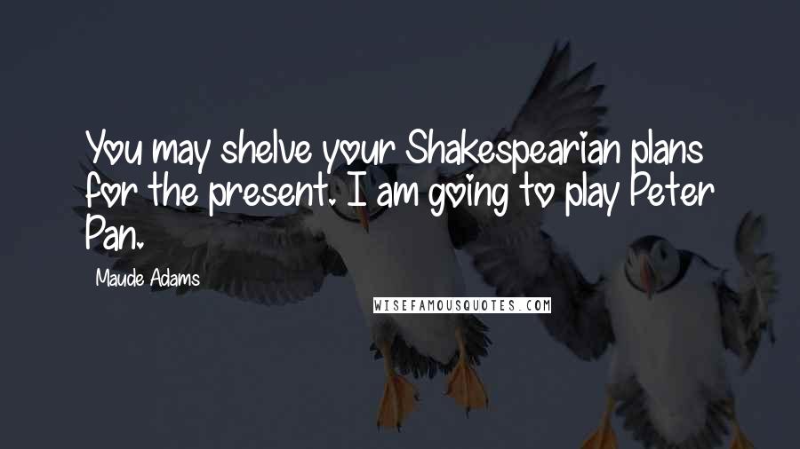 Maude Adams Quotes: You may shelve your Shakespearian plans for the present. I am going to play Peter Pan.