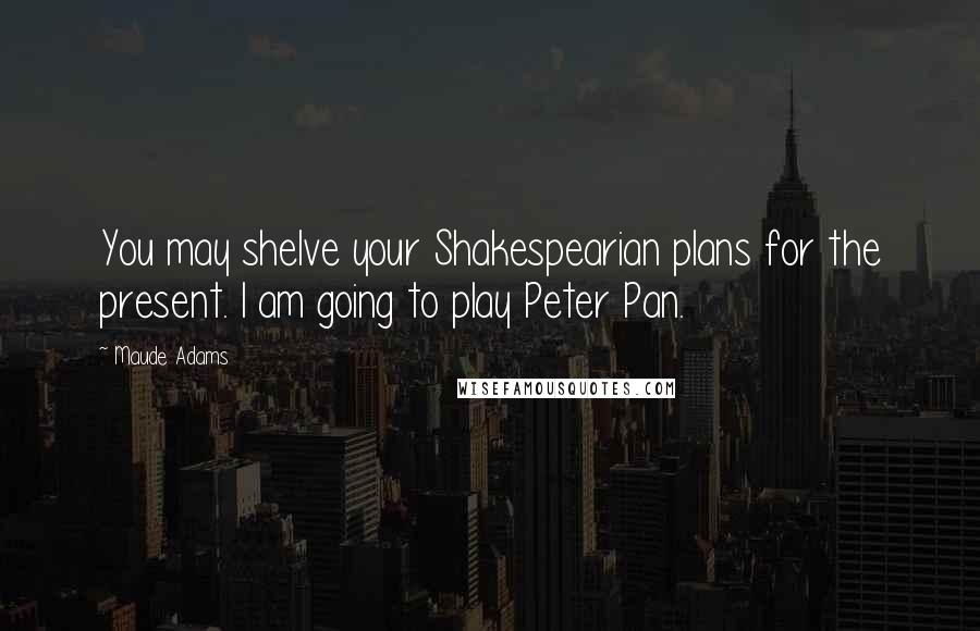 Maude Adams Quotes: You may shelve your Shakespearian plans for the present. I am going to play Peter Pan.