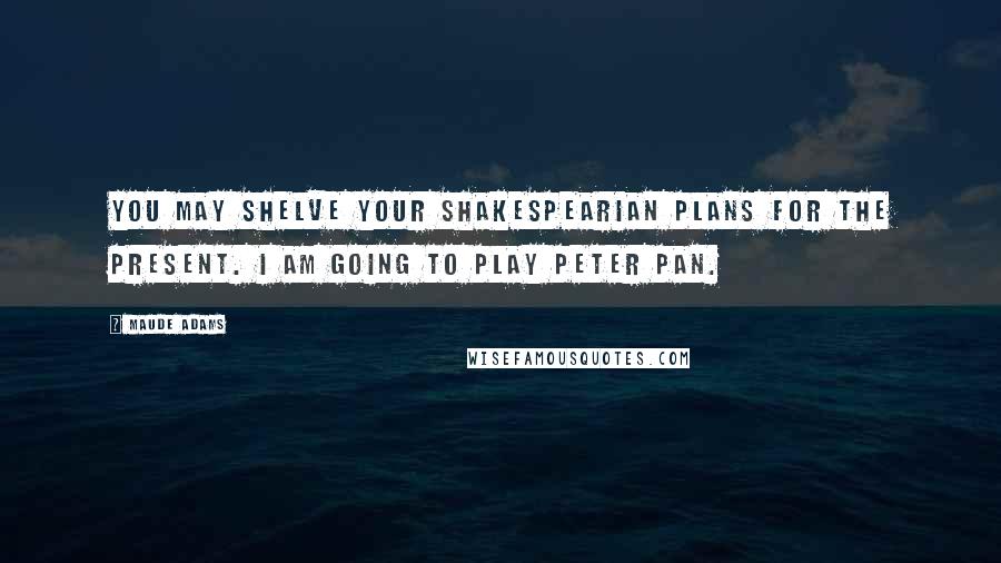 Maude Adams Quotes: You may shelve your Shakespearian plans for the present. I am going to play Peter Pan.