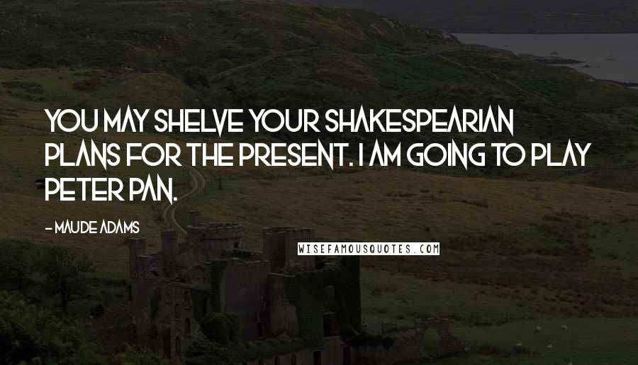 Maude Adams Quotes: You may shelve your Shakespearian plans for the present. I am going to play Peter Pan.