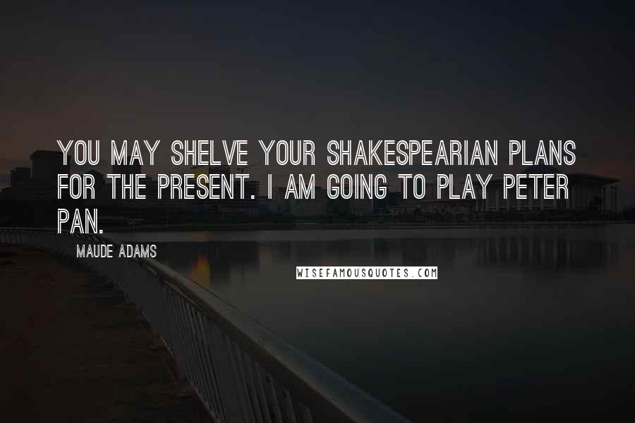 Maude Adams Quotes: You may shelve your Shakespearian plans for the present. I am going to play Peter Pan.