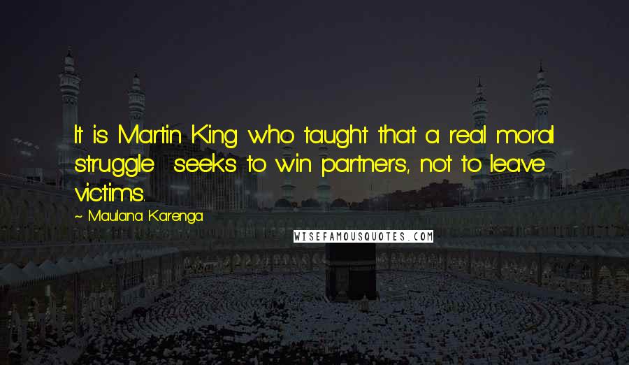 Maulana Karenga Quotes: It is Martin King who taught that a real moral struggle seeks to win partners, not to leave victims.