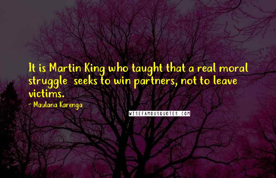 Maulana Karenga Quotes: It is Martin King who taught that a real moral struggle  seeks to win partners, not to leave victims.