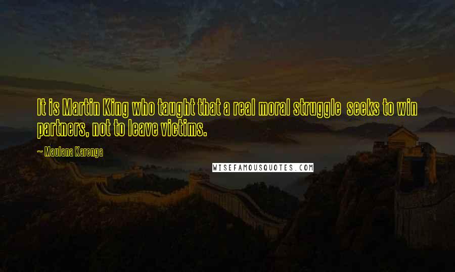 Maulana Karenga Quotes: It is Martin King who taught that a real moral struggle  seeks to win partners, not to leave victims.