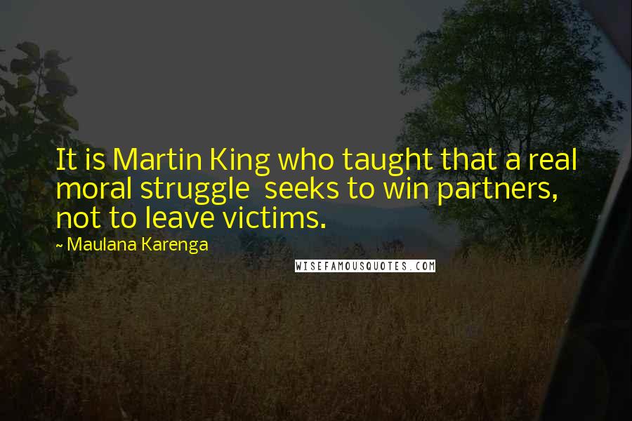 Maulana Karenga Quotes: It is Martin King who taught that a real moral struggle  seeks to win partners, not to leave victims.