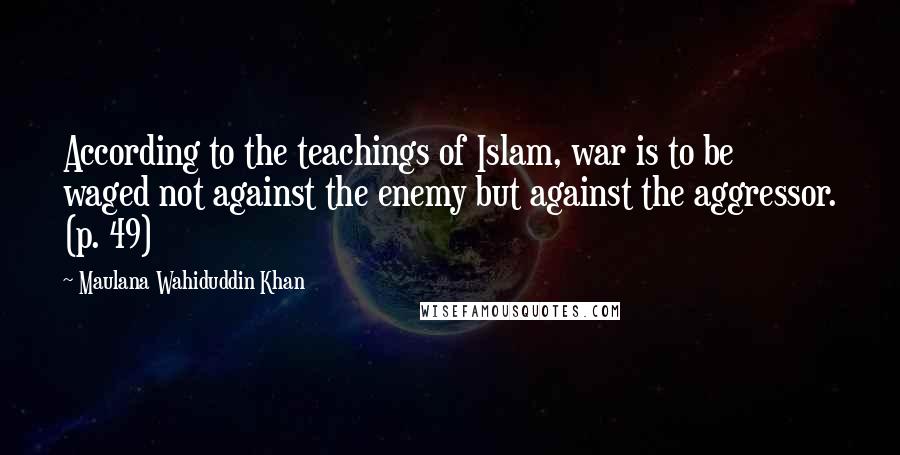 Maulana Wahiduddin Khan Quotes: According to the teachings of Islam, war is to be waged not against the enemy but against the aggressor. (p. 49)