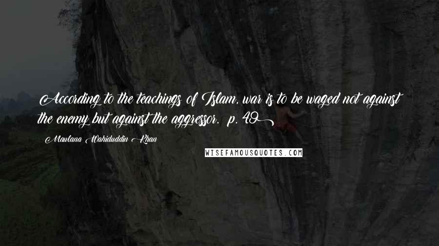 Maulana Wahiduddin Khan Quotes: According to the teachings of Islam, war is to be waged not against the enemy but against the aggressor. (p. 49)