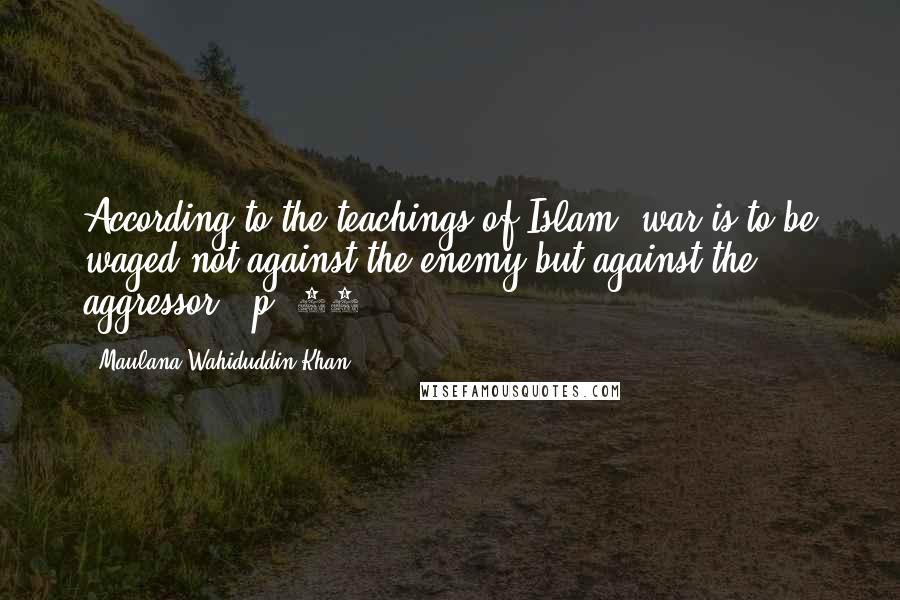 Maulana Wahiduddin Khan Quotes: According to the teachings of Islam, war is to be waged not against the enemy but against the aggressor. (p. 49)