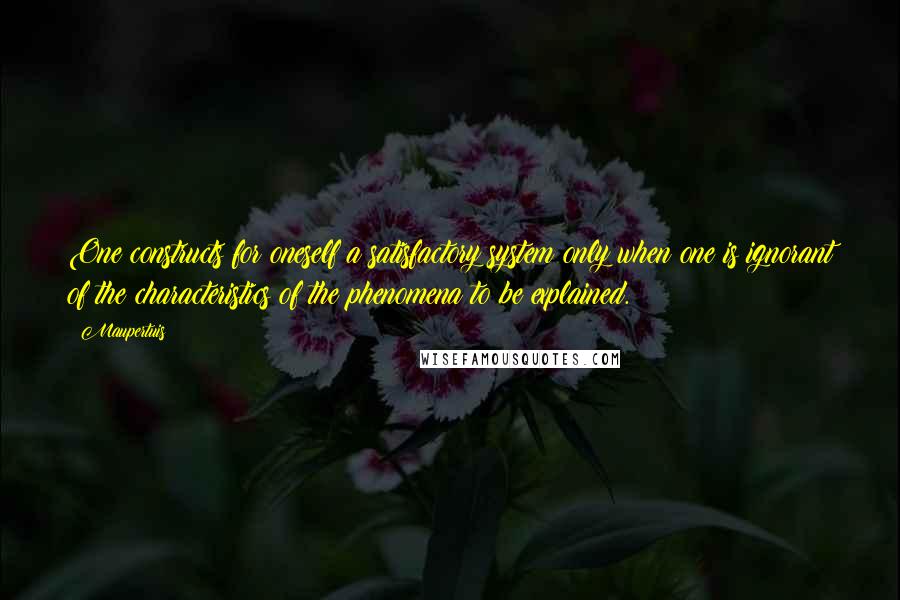 Maupertuis Quotes: One constructs for oneself a satisfactory system only when one is ignorant of the characteristics of the phenomena to be explained.