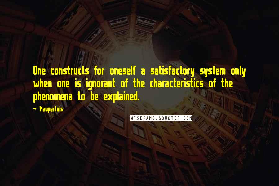 Maupertuis Quotes: One constructs for oneself a satisfactory system only when one is ignorant of the characteristics of the phenomena to be explained.