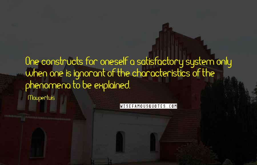 Maupertuis Quotes: One constructs for oneself a satisfactory system only when one is ignorant of the characteristics of the phenomena to be explained.