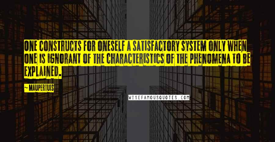 Maupertuis Quotes: One constructs for oneself a satisfactory system only when one is ignorant of the characteristics of the phenomena to be explained.