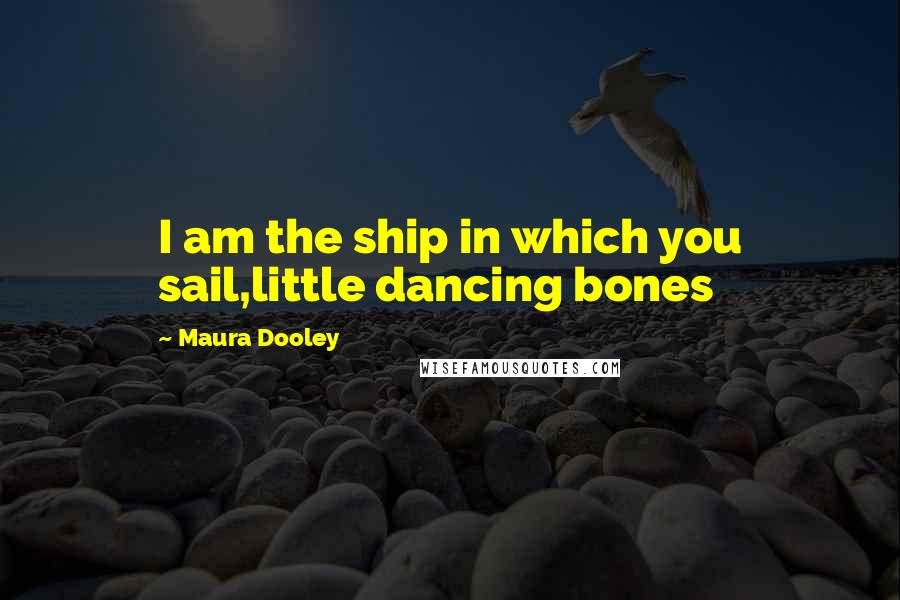 Maura Dooley Quotes: I am the ship in which you sail,little dancing bones