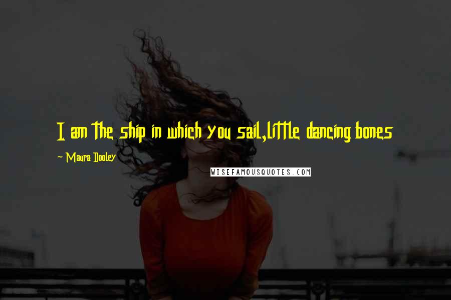 Maura Dooley Quotes: I am the ship in which you sail,little dancing bones