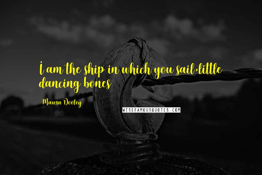 Maura Dooley Quotes: I am the ship in which you sail,little dancing bones