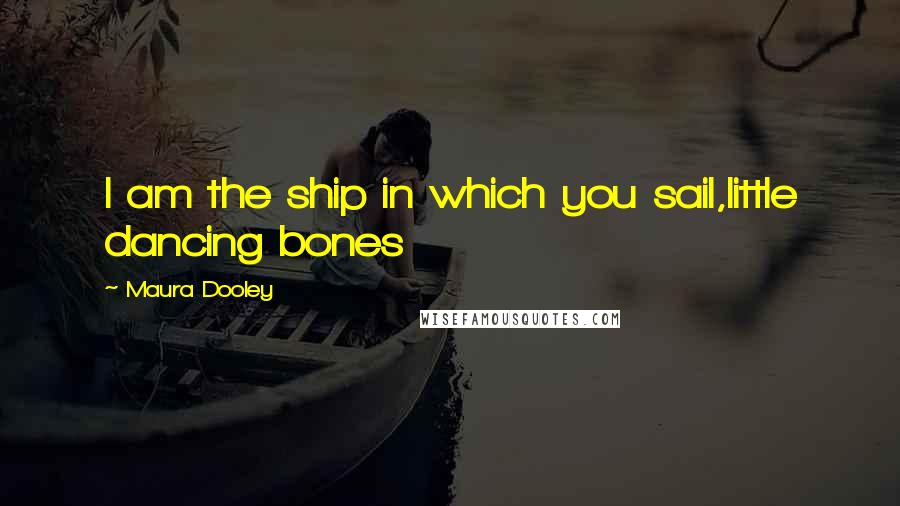 Maura Dooley Quotes: I am the ship in which you sail,little dancing bones