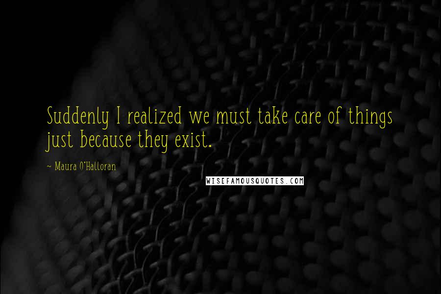 Maura O'Halloran Quotes: Suddenly I realized we must take care of things just because they exist.