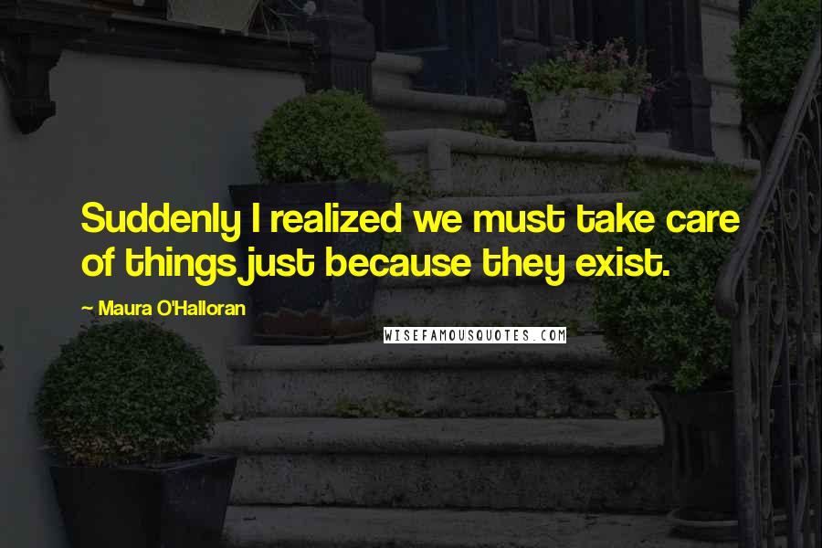 Maura O'Halloran Quotes: Suddenly I realized we must take care of things just because they exist.