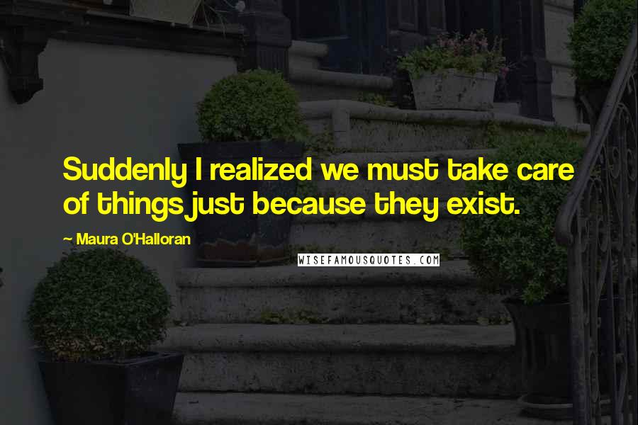 Maura O'Halloran Quotes: Suddenly I realized we must take care of things just because they exist.