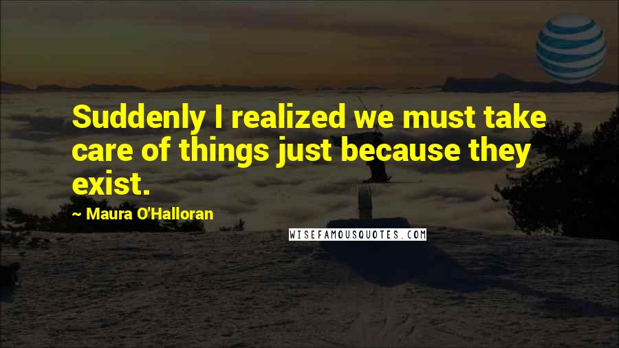 Maura O'Halloran Quotes: Suddenly I realized we must take care of things just because they exist.