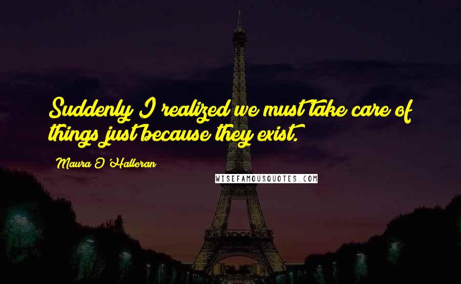 Maura O'Halloran Quotes: Suddenly I realized we must take care of things just because they exist.