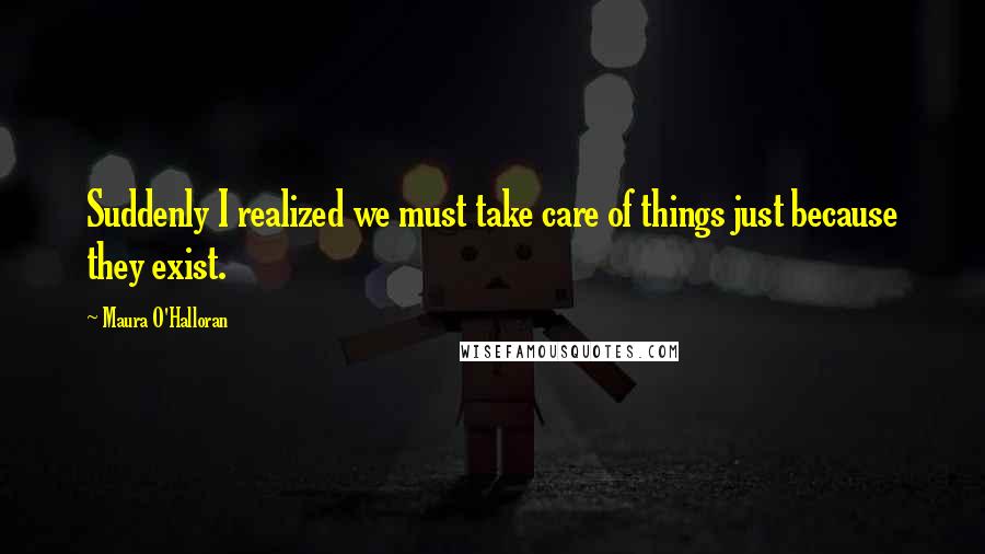 Maura O'Halloran Quotes: Suddenly I realized we must take care of things just because they exist.