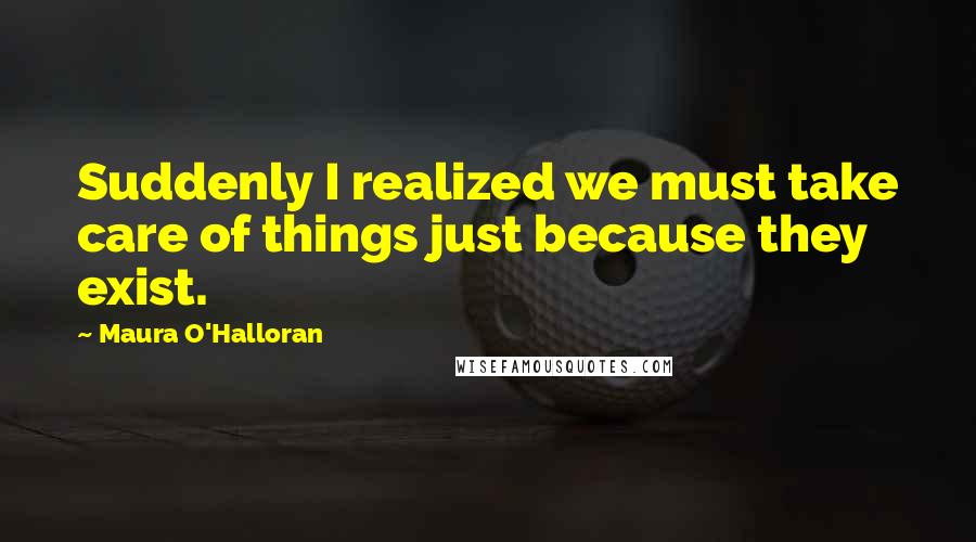 Maura O'Halloran Quotes: Suddenly I realized we must take care of things just because they exist.