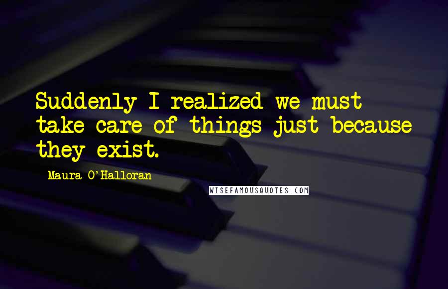 Maura O'Halloran Quotes: Suddenly I realized we must take care of things just because they exist.