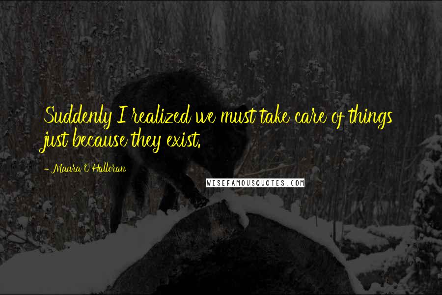 Maura O'Halloran Quotes: Suddenly I realized we must take care of things just because they exist.