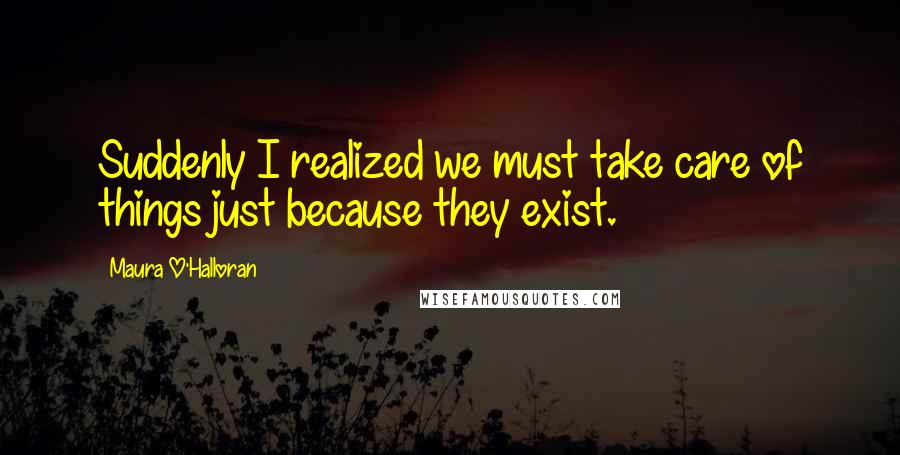 Maura O'Halloran Quotes: Suddenly I realized we must take care of things just because they exist.