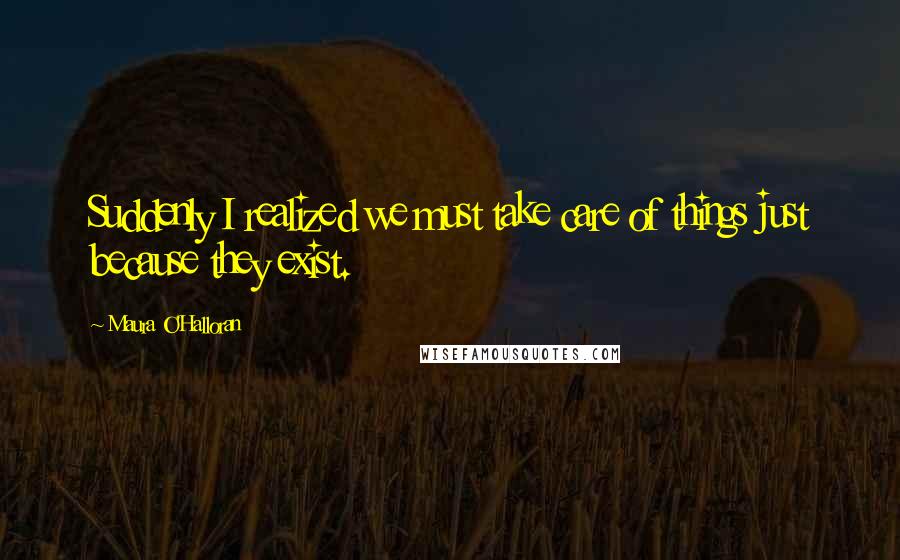 Maura O'Halloran Quotes: Suddenly I realized we must take care of things just because they exist.