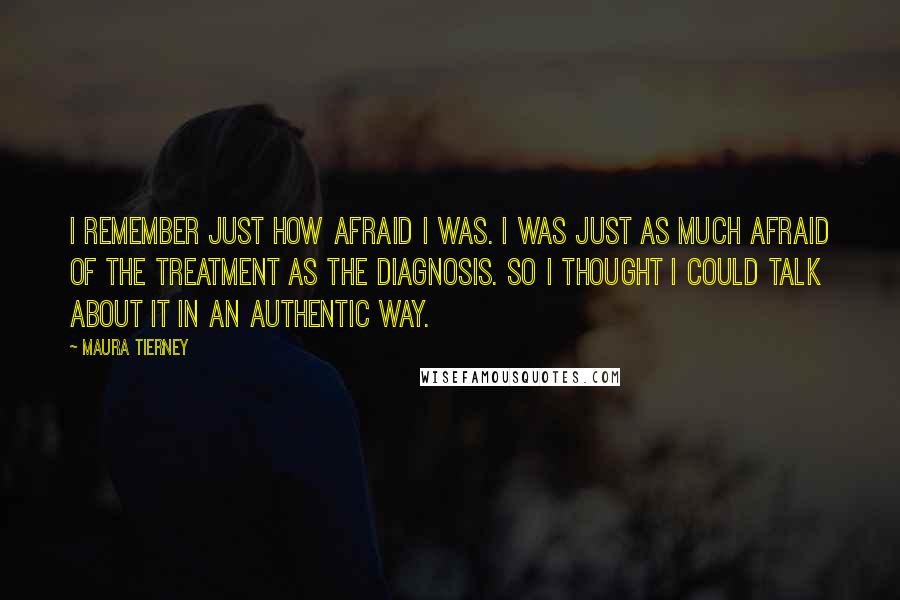 Maura Tierney Quotes: I remember just how afraid I was. I was just as much afraid of the treatment as the diagnosis. So I thought I could talk about it in an authentic way.