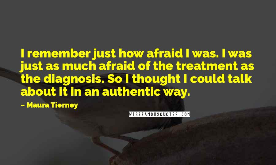 Maura Tierney Quotes: I remember just how afraid I was. I was just as much afraid of the treatment as the diagnosis. So I thought I could talk about it in an authentic way.