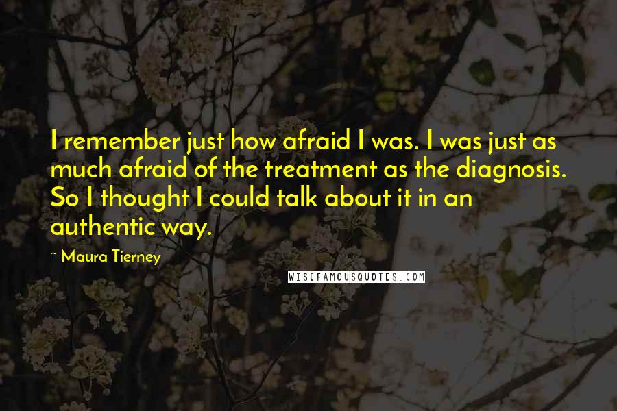 Maura Tierney Quotes: I remember just how afraid I was. I was just as much afraid of the treatment as the diagnosis. So I thought I could talk about it in an authentic way.