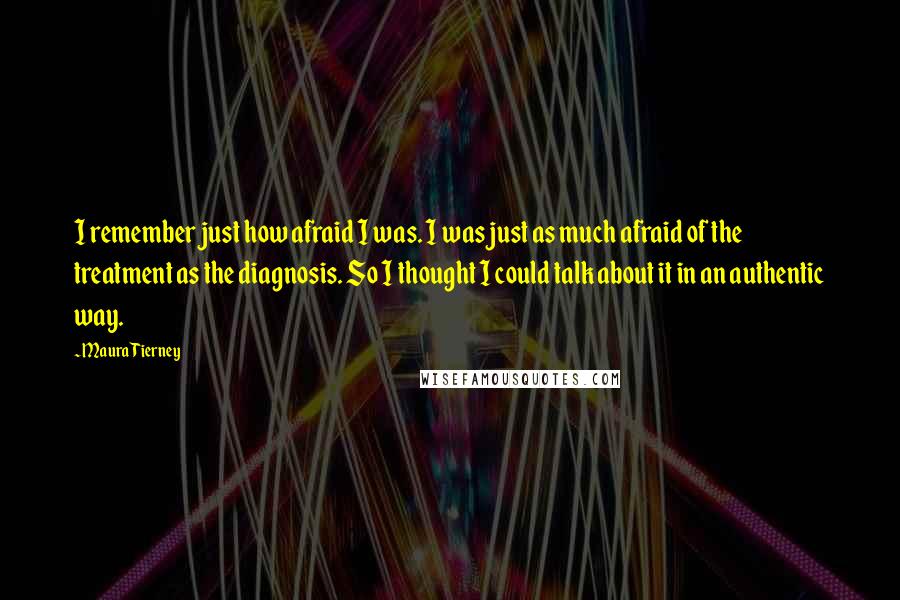 Maura Tierney Quotes: I remember just how afraid I was. I was just as much afraid of the treatment as the diagnosis. So I thought I could talk about it in an authentic way.