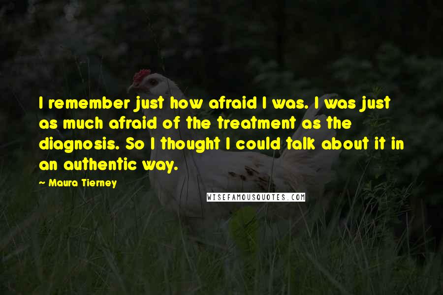 Maura Tierney Quotes: I remember just how afraid I was. I was just as much afraid of the treatment as the diagnosis. So I thought I could talk about it in an authentic way.