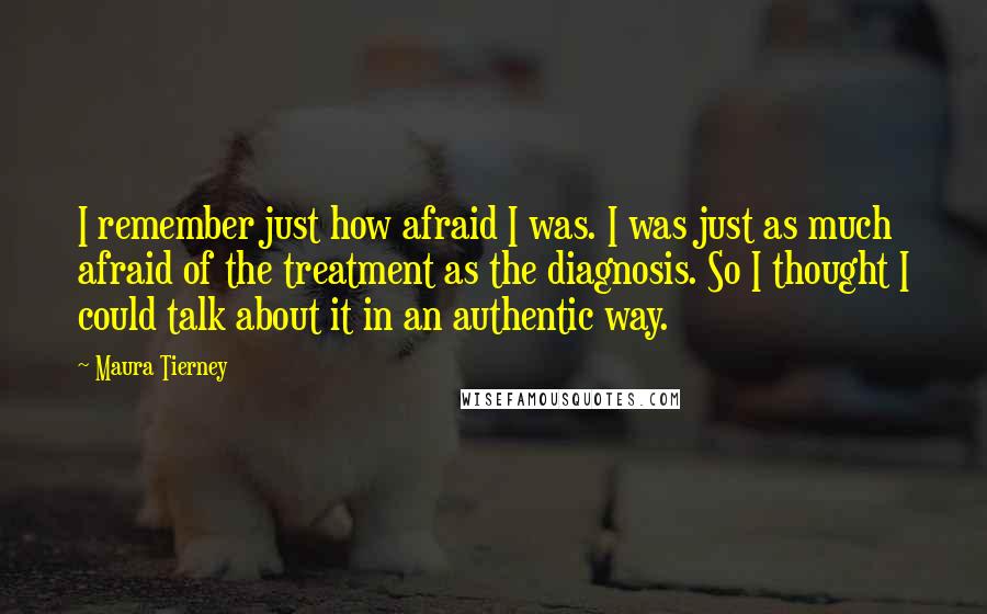 Maura Tierney Quotes: I remember just how afraid I was. I was just as much afraid of the treatment as the diagnosis. So I thought I could talk about it in an authentic way.