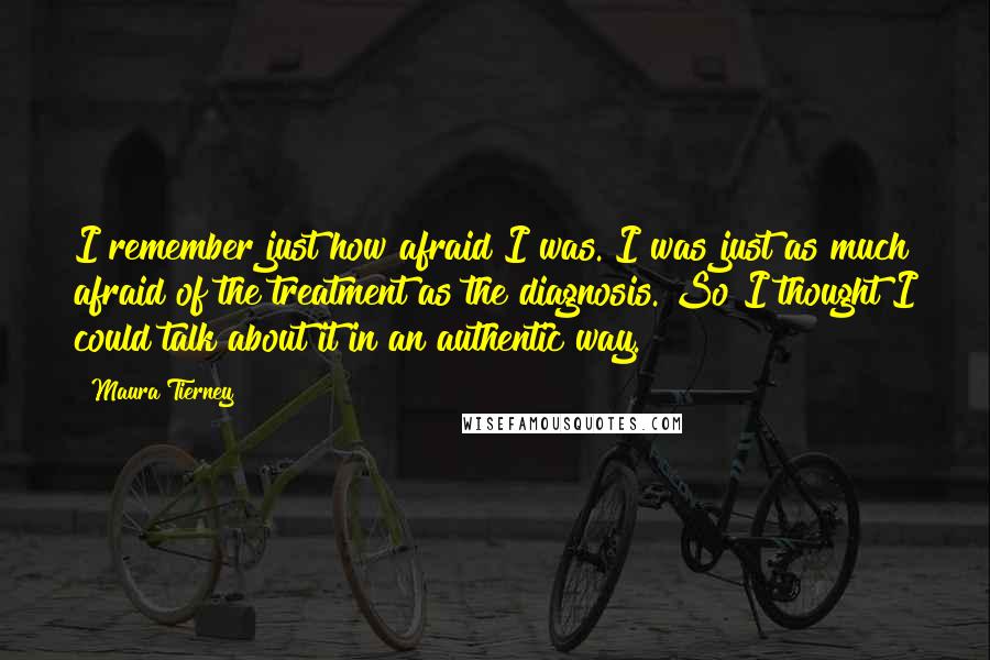 Maura Tierney Quotes: I remember just how afraid I was. I was just as much afraid of the treatment as the diagnosis. So I thought I could talk about it in an authentic way.