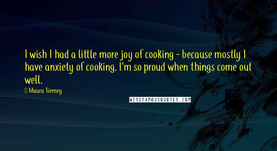 Maura Tierney Quotes: I wish I had a little more joy of cooking - because mostly I have anxiety of cooking. I'm so proud when things come out well.