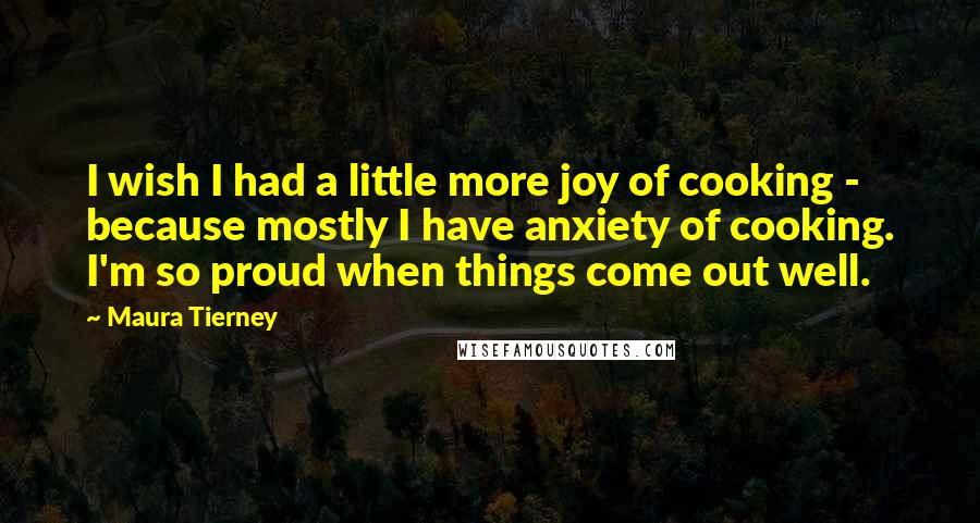 Maura Tierney Quotes: I wish I had a little more joy of cooking - because mostly I have anxiety of cooking. I'm so proud when things come out well.